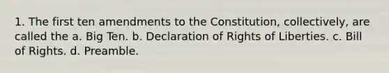 1. The first ten amendments to the Constitution, collectively, are called the a. Big Ten. b. Declaration of Rights of Liberties. c. Bill of Rights. d. Preamble.