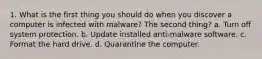 1. What is the first thing you should do when you discover a computer is infected with malware? The second thing? a. Turn off system protection. b. Update installed anti-malware software. c. Format the hard drive. d. Quarantine the computer.