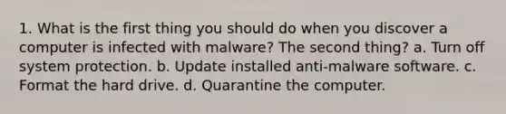 1. What is the first thing you should do when you discover a computer is infected with malware? The second thing? a. Turn off system protection. b. Update installed anti-malware software. c. Format the hard drive. d. Quarantine the computer.