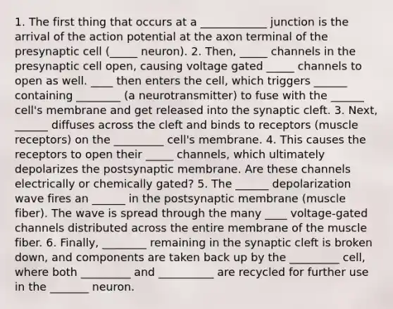 1. The first thing that occurs at a ____________ junction is the arrival of the action potential at the axon terminal of the presynaptic cell (_____ neuron). 2. Then, _____ channels in the presynaptic cell open, causing voltage gated _____ channels to open as well. ____ then enters the cell, which triggers ______ containing ________ (a neurotransmitter) to fuse with the ______ cell's membrane and get released into the synaptic cleft. 3. Next, ______ diffuses across the cleft and binds to receptors (muscle receptors) on the _________ cell's membrane. 4. This causes the receptors to open their _____ channels, which ultimately depolarizes the postsynaptic membrane. Are these channels electrically or chemically gated? 5. The ______ depolarization wave fires an ______ in the postsynaptic membrane (muscle fiber). The wave is spread through the many ____ voltage-gated channels distributed across the entire membrane of the muscle fiber. 6. Finally, ________ remaining in the synaptic cleft is broken down, and components are taken back up by the _________ cell, where both _________ and __________ are recycled for further use in the _______ neuron.