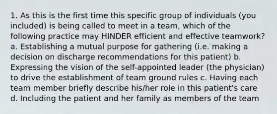 1. As this is the first time this specific group of individuals (you included) is being called to meet in a team, which of the following practice may HINDER efficient and effective teamwork? a. Establishing a mutual purpose for gathering (i.e. making a decision on discharge recommendations for this patient) b. Expressing the vision of the self-appointed leader (the physician) to drive the establishment of team ground rules c. Having each team member briefly describe his/her role in this patient's care d. Including the patient and her family as members of the team