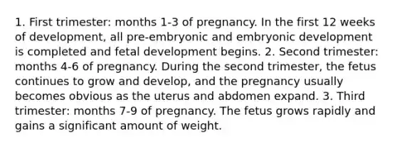 1. First trimester: months 1-3 of pregnancy. In the first 12 weeks of development, all pre-embryonic and embryonic development is completed and fetal development begins. 2. Second trimester: months 4-6 of pregnancy. During the second trimester, the fetus continues to grow and develop, and the pregnancy usually becomes obvious as the uterus and abdomen expand. 3. Third trimester: months 7-9 of pregnancy. The fetus grows rapidly and gains a significant amount of weight.