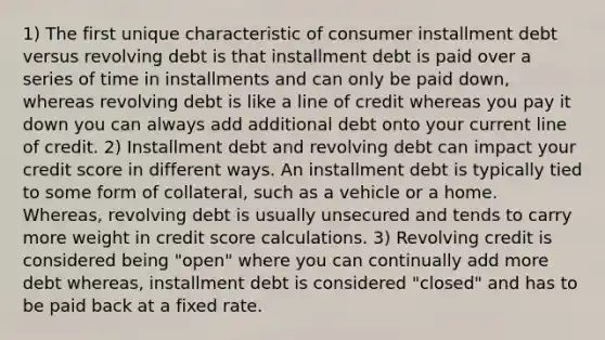 1) The first unique characteristic of consumer installment debt versus revolving debt is that installment debt is paid over a series of time in installments and can only be paid down, whereas revolving debt is like a line of credit whereas you pay it down you can always add additional debt onto your current line of credit. 2) Installment debt and revolving debt can impact your credit score in different ways. An installment debt is typically tied to some form of collateral, such as a vehicle or a home. Whereas, revolving debt is usually unsecured and tends to carry more weight in credit score calculations. 3) Revolving credit is considered being "open" where you can continually add more debt whereas, installment debt is considered "closed" and has to be paid back at a fixed rate.