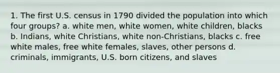 1. The first U.S. census in 1790 divided the population into which four groups? a. white men, white women, white children, blacks b. Indians, white Christians, white non-Christians, blacks c. free white males, free white females, slaves, other persons d. criminals, immigrants, U.S. born citizens, and slaves