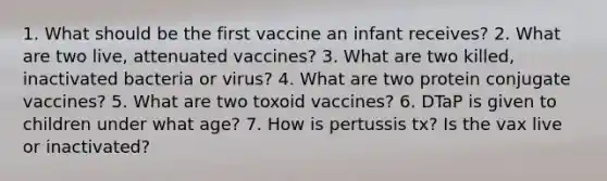 1. What should be the first vaccine an infant receives? 2. What are two live, attenuated vaccines? 3. What are two killed, inactivated bacteria or virus? 4. What are two protein conjugate vaccines? 5. What are two toxoid vaccines? 6. DTaP is given to children under what age? 7. How is pertussis tx? Is the vax live or inactivated?