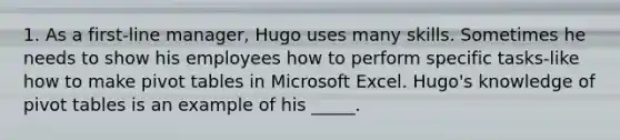 1. As a first-line manager, Hugo uses many skills. Sometimes he needs to show his employees how to perform specific tasks-like how to make pivot tables in Microsoft Excel. Hugo's knowledge of pivot tables is an example of his _____.