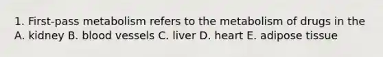 1. First-pass metabolism refers to the metabolism of drugs in the A. kidney B. blood vessels C. liver D. heart E. adipose tissue