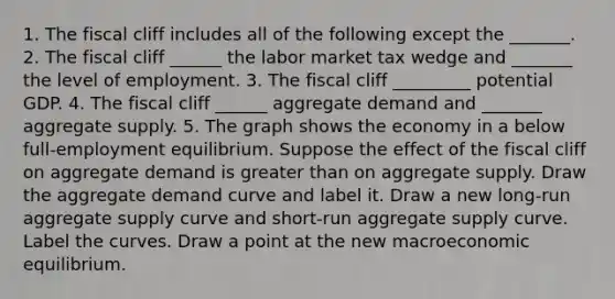 1. The fiscal cliff includes all of the following except the​ _______. 2. The fiscal cliff​ ______ the labor market tax wedge and​ _______ the level of employment. 3. The fiscal cliff _________ potential GDP. 4. The fiscal cliff​ ______ aggregate demand and​ _______ aggregate supply. 5. The graph shows the economy in a below​ full-employment equilibrium. Suppose the effect of the fiscal cliff on aggregate demand is greater than on aggregate supply. Draw the aggregate demand curve and label it. Draw a new​ long-run aggregate supply curve and​ short-run aggregate supply curve. Label the curves. Draw a point at the new macroeconomic equilibrium.