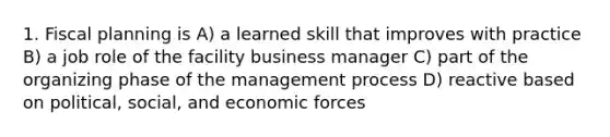 1. Fiscal planning is A) a learned skill that improves with practice B) a job role of the facility business manager C) part of the organizing phase of the management process D) reactive based on political, social, and economic forces