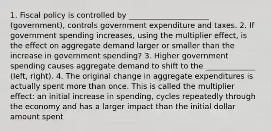 1. Fiscal policy is controlled by _____________________ (government), controls government expenditure and taxes. 2. If government spending increases, using the multiplier effect, is the effect on aggregate demand larger or smaller than the increase in government spending? 3. Higher government spending causes aggregate demand to shift to the _____________ (left, right). 4. The original change in aggregate expenditures is actually spent more than once. This is called the multiplier effect: an initial increase in spending, cycles repeatedly through the economy and has a larger impact than the initial dollar amount spent