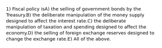 1) Fiscal policy isA) the selling of government bonds by the Treasury.B) the deliberate manipulation of the money supply designed to affect the interest rate.C) the deliberate manipulation of taxation and spending designed to affect the economy.D) the selling of foreign exchange reserves designed to change the exchange rate.E) All of the above.