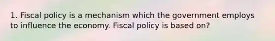 1. <a href='https://www.questionai.com/knowledge/kPTgdbKdvz-fiscal-policy' class='anchor-knowledge'>fiscal policy</a> is a mechanism which the government employs to influence the economy. Fiscal policy is based on?