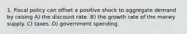 1. Fiscal policy can offset a positive shock to aggregate demand by raising A) the discount rate. B) the growth rate of the money supply. C) taxes. D) government spending.