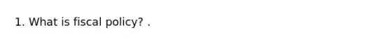 1. What is <a href='https://www.questionai.com/knowledge/kPTgdbKdvz-fiscal-policy' class='anchor-knowledge'>fiscal policy</a>? .