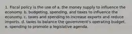 1. Fiscal policy is the use of a. the money supply to influence the economy. b. budgeting, spending, and taxes to influence the economy. c. taxes and spending to increase exports and reduce imports. d. taxes to balance the government's operating budget. e. spending to promote a legislative agenda.