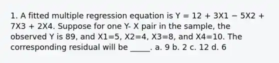 1. A fitted multiple regression equation is Y = 12 + 3X1 − 5X2 + 7X3 + 2X4. Suppose for one Y- X pair in the sample, the observed Y is 89, and X1=5, X2=4, X3=8, and X4=10. The corresponding residual will be _____. a. 9 b. 2 c. 12 d. 6