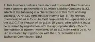 1. Five business partners have decided to convert their business from a general partnership to a Limited Liability Company (LLC). Which of the following is a characteristic of this form of doing business? A. An LLC does not pay income tax. B. The owners (members) of an LLC can be held responsible for unpaid debts of the LLC C. The lifespan of an LLC is 10 years, after which it must be renewed by registration with the appropriate state office D. The number of owners (members) of an LLC is limited to 25 E. An LLC is created by registration with the U.S. Securities and Exchange Commission (SEC)