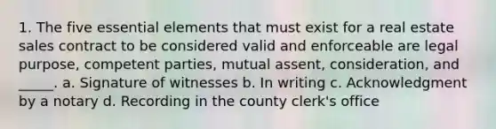 1. The five essential elements that must exist for a real estate sales contract to be considered valid and enforceable are legal purpose, competent parties, mutual assent, consideration, and _____. a. Signature of witnesses b. In writing c. Acknowledgment by a notary d. Recording in the county clerk's office