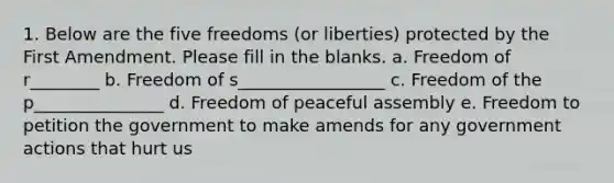 1. Below are the five freedoms (or liberties) protected by the First Amendment. Please fill in the blanks. a. Freedom of r________ b. Freedom of s_________________ c. Freedom of the p_______________ d. Freedom of peaceful assembly e. Freedom to petition the government to make amends for any government actions that hurt us