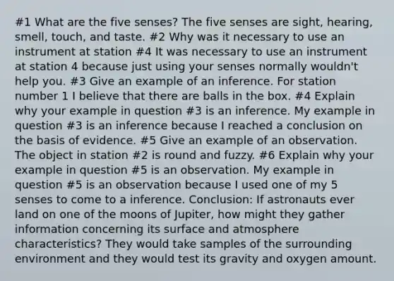 #1 What are the five senses? The five senses are sight, hearing, smell, touch, and taste. #2 Why was it necessary to use an instrument at station #4 It was necessary to use an instrument at station 4 because just using your senses normally wouldn't help you. #3 Give an example of an inference. For station number 1 I believe that there are balls in the box. #4 Explain why your example in question #3 is an inference. My example in question #3 is an inference because I reached a conclusion on the basis of evidence. #5 Give an example of an observation. The object in station #2 is round and fuzzy. #6 Explain why your example in question #5 is an observation. My example in question #5 is an observation because I used one of my 5 senses to come to a inference. Conclusion: If astronauts ever land on one of the moons of Jupiter, how might they gather information concerning its surface and atmosphere characteristics? They would take samples of the surrounding environment and they would test its gravity and oxygen amount.