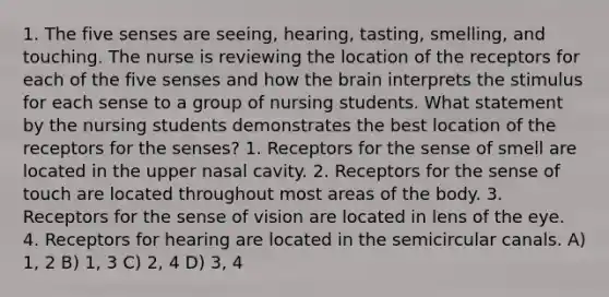 1. The five senses are seeing, hearing, tasting, smelling, and touching. The nurse is reviewing the location of the receptors for each of the five senses and how <a href='https://www.questionai.com/knowledge/kLMtJeqKp6-the-brain' class='anchor-knowledge'>the brain</a> interprets the stimulus for each sense to a group of nursing students. What statement by the nursing students demonstrates the best location of the receptors for the senses? 1. Receptors for the sense of smell are located in the upper nasal cavity. 2. Receptors for the sense of touch are located throughout most areas of the body. 3. Receptors for the sense of vision are located in lens of the eye. 4. Receptors for hearing are located in the semicircular canals. A) 1, 2 B) 1, 3 C) 2, 4 D) 3, 4