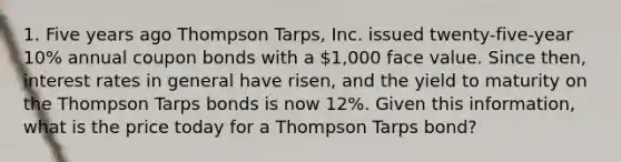 1. Five years ago Thompson Tarps, Inc. issued twenty-five-year 10% annual coupon bonds with a 1,000 face value. Since then, interest rates in general have risen, and the yield to maturity on the Thompson Tarps bonds is now 12%. Given this information, what is the price today for a Thompson Tarps bond?