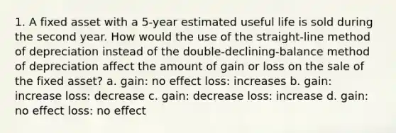 1. A fixed asset with a 5-year estimated useful life is sold during the second year. How would the use of the straight-line method of depreciation instead of the double-declining-balance method of depreciation affect the amount of gain or loss on the sale of the fixed asset? a. gain: no effect loss: increases b. gain: increase loss: decrease c. gain: decrease loss: increase d. gain: no effect loss: no effect