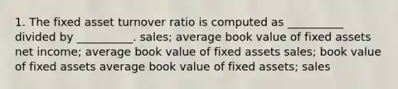 1. The fixed asset turnover ratio is computed as __________ divided by __________. sales; average book value of fixed assets net income; average book value of fixed assets sales; book value of fixed assets average book value of fixed assets; sales