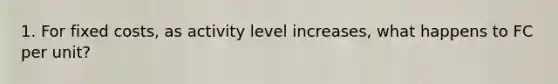 1. For fixed costs, as activity level increases, what happens to FC per unit?