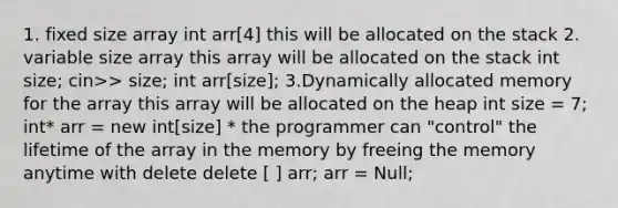 1. fixed size array int arr[4] this will be allocated on the stack 2. variable size array this array will be allocated on the stack int size; cin>> size; int arr[size]; 3.Dynamically allocated memory for the array this array will be allocated on the heap int size = 7; int* arr = new int[size] * the programmer can "control" the lifetime of the array in the memory by freeing the memory anytime with delete delete [ ] arr; arr = Null;