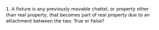 1. A fixture is any previously movable chattel, or property other than real property, that becomes part of real property due to an attachment between the two. True or False?