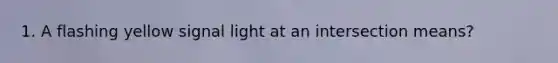 1. A flashing yellow signal light at an intersection means?