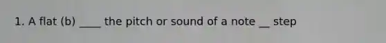 1. A flat (b) ____ the pitch or sound of a note __ step