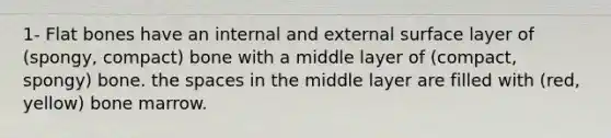 1- Flat bones have an internal and external surface layer of (spongy, compact) bone with a middle layer of (compact, spongy) bone. the spaces in the middle layer are filled with (red, yellow) bone marrow.