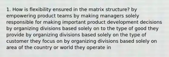 1. How is flexibility ensured in the matrix structure? by empowering product teams by making managers solely responsible for making important product development decisions by organizing divisions based solely on to the type of good they provide by organizing divisions based solely on the type of customer they focus on by organizing divisions based solely on area of the country or world they operate in