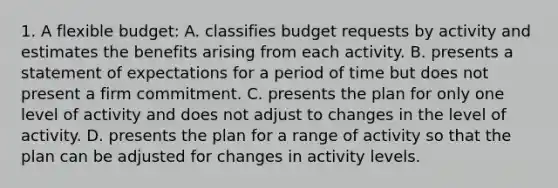 1. A flexible budget: A. classifies budget requests by activity and estimates the benefits arising from each activity. B. presents a statement of expectations for a period of time but does not present a firm commitment. C. presents the plan for only one level of activity and does not adjust to changes in the level of activity. D. presents the plan for a range of activity so that the plan can be adjusted for changes in activity levels.