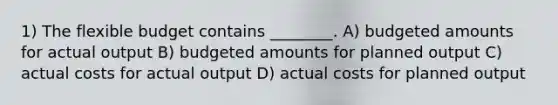 1) The flexible budget contains ________. A) budgeted amounts for actual output B) budgeted amounts for planned output C) actual costs for actual output D) actual costs for planned output