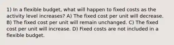 1) In a flexible budget, what will happen to fixed costs as the activity level increases? A) The fixed cost per unit will decrease. B) The fixed cost per unit will remain unchanged. C) The fixed cost per unit will increase. D) Fixed costs are not included in a flexible budget.