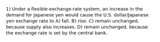 1) Under a flexible-exchange-rate system, an increase in the demand for Japanese yen would cause the U.S. dollar/Japanese yen exchange rate to A) fall. B) rise. C) remain unchanged, because supply also increases. D) remain unchanged, because the exchange rate is set by the central bank.