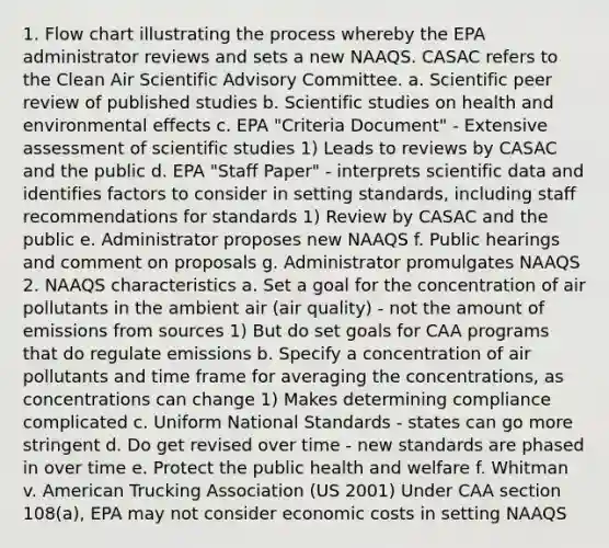 1. Flow chart illustrating the process whereby the EPA administrator reviews and sets a new NAAQS. CASAC refers to the Clean Air Scientific Advisory Committee. a. Scientific peer review of published studies b. Scientific studies on health and environmental effects c. EPA "Criteria Document" - Extensive assessment of scientific studies 1) Leads to reviews by CASAC and the public d. EPA "Staff Paper" - interprets scientific data and identifies factors to consider in setting standards, including staff recommendations for standards 1) Review by CASAC and the public e. Administrator proposes new NAAQS f. Public hearings and comment on proposals g. Administrator promulgates NAAQS 2. NAAQS characteristics a. Set a goal for the concentration of air pollutants in the ambient air (air quality) - not the amount of emissions from sources 1) But do set goals for CAA programs that do regulate emissions b. Specify a concentration of air pollutants and time frame for averaging the concentrations, as concentrations can change 1) Makes determining compliance complicated c. Uniform National Standards - states can go more stringent d. Do get revised over time - new standards are phased in over time e. Protect the public health and welfare f. Whitman v. American Trucking Association (US 2001) Under CAA section 108(a), EPA may not consider economic costs in setting NAAQS