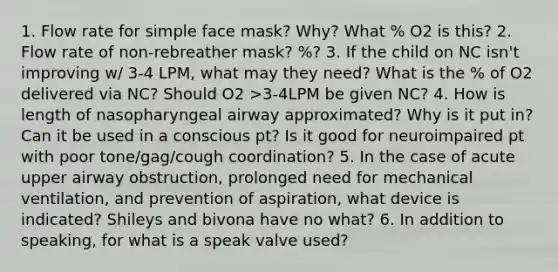 1. Flow rate for simple face mask? Why? What % O2 is this? 2. Flow rate of non-rebreather mask? %? 3. If the child on NC isn't improving w/ 3-4 LPM, what may they need? What is the % of O2 delivered via NC? Should O2 >3-4LPM be given NC? 4. How is length of nasopharyngeal airway approximated? Why is it put in? Can it be used in a conscious pt? Is it good for neuroimpaired pt with poor tone/gag/cough coordination? 5. In the case of acute upper airway obstruction, prolonged need for mechanical ventilation, and prevention of aspiration, what device is indicated? Shileys and bivona have no what? 6. In addition to speaking, for what is a speak valve used?