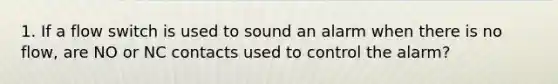 1. If a flow switch is used to sound an alarm when there is no flow, are NO or NC contacts used to control the alarm?