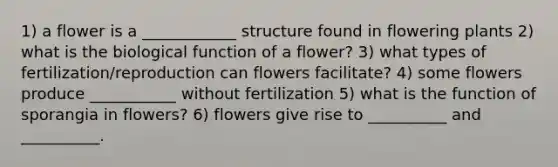 1) a flower is a ____________ structure found in flowering plants 2) what is the biological function of a flower? 3) what types of fertilization/reproduction can flowers facilitate? 4) some flowers produce ___________ without fertilization 5) what is the function of sporangia in flowers? 6) flowers give rise to __________ and __________.