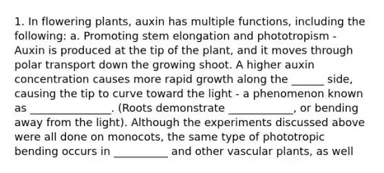 1. In flowering plants, auxin has multiple functions, including the following: a. Promoting stem elongation and phototropism - Auxin is produced at the tip of the plant, and it moves through polar transport down the growing shoot. A higher auxin concentration causes more rapid growth along the ______ side, causing the tip to curve toward the light - a phenomenon known as _______________. (Roots demonstrate ____________, or bending away from the light). Although the experiments discussed above were all done on monocots, the same type of phototropic bending occurs in __________ and other vascular plants, as well