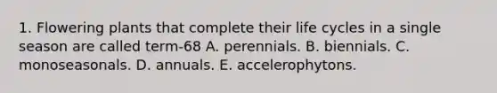 1. Flowering plants that complete their life cycles in a single season are called term-68 A. perennials. B. biennials. C. monoseasonals. D. annuals. E. accelerophytons.