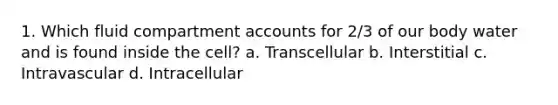 1. Which fluid compartment accounts for 2/3 of our body water and is found inside the cell? a. Transcellular b. Interstitial c. Intravascular d. Intracellular