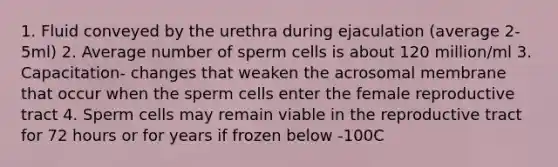 1. Fluid conveyed by the urethra during ejaculation (average 2-5ml) 2. Average number of sperm cells is about 120 million/ml 3. Capacitation- changes that weaken the acrosomal membrane that occur when the sperm cells enter the female reproductive tract 4. Sperm cells may remain viable in the reproductive tract for 72 hours or for years if frozen below -100C