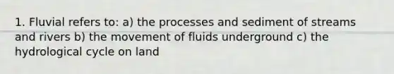 1. Fluvial refers to: a) the processes and sediment of streams and rivers b) the movement of fluids underground c) the hydrological cycle on land