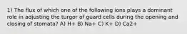 1) The flux of which one of the following ions plays a dominant role in adjusting the turgor of guard cells during the opening and closing of stomata? A) H+ B) Na+ C) K+ D) Ca2+