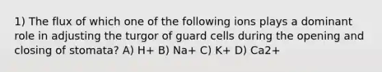 1) The flux of which one of the following ions plays a dominant role in adjusting the turgor of guard cells during the opening and closing of stomata? A) H+ B) Na+ C) K+ D) Ca2+